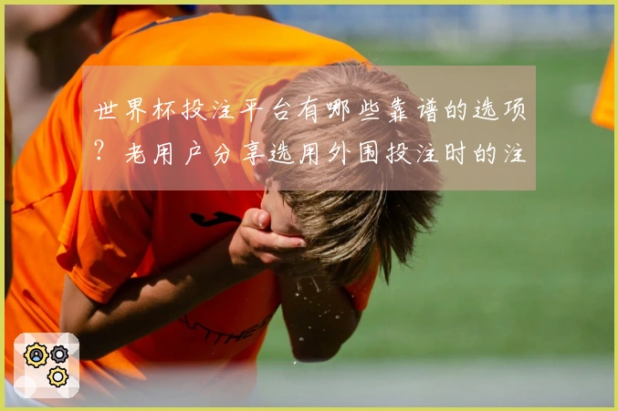 世界杯投注平台有哪些靠谱的选项？老用户分享选用外围投注时的注意事项